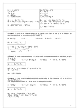 De 10 ºC a 40 ºC
T2 = 40 ºC
T1 = 10 ºC
m1 = 200 gr.
Ce = 0,212 Cal/gr.ºC
Q1 = m1 * Ce * (T2 – T1)
Q1 = 200 gr. * 0,212 Cal/gr.ºC * (40 ºC - 10 ºC)
Q1 = 200 * 0,21 * (30) = 1272 cal
De –70 ºC a – 40ºC
T2 = - 40 ºC
T1 = - 70 ºC
m1 = 200 gr.
Ce = 0,212 Cal/gr.ºC
Q2 = m2. * 0,212 Cal/gr.ºC * (T2 – T1)
Q2 = 200. * 0,212 Cal/gr.ºC * (- 40 - (-70))
Q2 = 200 * 0,212 Cal/gr.ºC * (30 ºC)
Q2 = 1272 Calorías
Problema 25. Cual es el calor especifico de un cuerpo cuya masa es 400 gr. si se necesita 80
calorías para elevar su temperatura de 20 ºC a 25 ºC.
m1 = 400 gr Ce = ? Q = 80 cal T1 = 20 ºC. Tf = 25 ºC.
Q = m * Ce * (Tf – T1)
cal = 400 gr * Ce Cal/gr.ºC * (25 ºC – 20 ºC)
0
C
gr
cal
0,04
)
0
C
5
(
*
gr)
(400
cal
80
e
C
Problema 26. Que calor desprenden 150 gr de hierro cuando su temperatura desciende de 120
ºC. a 30 ºC.
m1 = 150 gr Ce = 0,0115 Cal/gr.ºC Q = 80 cal T1 = 120 ºC. Tf = 30 ºC.
Q = m * Ce * (Tf – T1)
Q = 150 gr * 0,0115 Cal/gr.ºC * (120 ºC – 30 ºC)
Q = 17,25 * 90
Q = 1552,5 Calorías
Problema 27. que variación experimentara la temperatura de una masa de 240 gr de zinc si
absorbe 450 calorías.
Si la temperatura inicial era de – 30 ºC. Cual es la temperatura final?
m1 = 240 gr Ce = 0,094 Cal/gr.ºC Q = 450 cal T1 = 120 ºC. Tf = 30 ºC.
Q = m * Ce * (Tf – T1)
Q = 240 gr * 0,094 Cal/gr.ºC * (Tf – (-30))
450 cal = 240 gr * 0,094 Cal/gr.ºC * (Tf +30)
= 22,56 * (Tf +30)
12
 