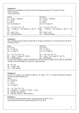 Problema 6.
Calcular las cantidades de calor para elevar la temperatura desde 18 ºC hasta 80 ºC de;
12 Kg. de plomo
12 Kg. de aluminio.
Plomo:
m1 = 12 Kg. = 12000 gr.
T1 = 18 ºC
Tf = 80 ºC
Ce = 0,03 Cal/gr.ºC
Q1 = m1 * Ce * (Tf – T1)
Q1 = 12000 gr. * 0,03 Cal/gr.ºC * (80 ºC - 18
ºC)
Q1 = 360 * ( 62 )
Q1 = 28.320 calorías
Aluminio:
m2 = 12 Kg. = 12000 gr.
T1 = 18 ºC
Tf = 80 ºC
Ce = 0,21 Cal/gr.ºC
Q2 = m2 * Ce * (Tf – T1)
Q2 = 12000 gr. * 0,21 Cal/gr.ºC * (80 ºC - 18
ºC)
Q2 = 2520 * ( 62 )
Q2 = 156.240 calorías
Problema 7.
Que cantidad de calor se libera cuando 50 gr. de agua contenida en un vaso de aluminio de 40 gr.
se enfría en 60 ºC.
Agua:
m1 = 50 gr.
Tf - T1 = 60 ºC
Ce = 1 Cal/gr.ºC
Q1 = m1 * Ce * (Tf – T1)
Q1 = 50 gr. * 1 Cal/gr.ºC * (60 ºC)
Q1 = 3.000 calorías
Aluminio:
m2 = 40 gr.
Tf - T1 = 60 ºC
Ce = 0,21 Cal/gr.ºC
Q2 = m2 * Ce * (Tf – T1)
Q2 = 40 gr. * 0,21 Cal/gr.ºC * (60 ºC)
Q2 = 504 calorías
En este caso absorben calor el recipiente de aluminio como el agua. Por lo tanto es necesario
calcular el calor absorbido por cada uno y luego sumarlos.
Qt = Q1 + Q2
Qt = 3.000 + 504
Qt = 3.504 calorías
Problema 8.
Se tiene un tanque que contiene 20.000 gr. de agua a 10 ºC. Cuantas Kilocalorías absorbe
cuando se calienta hasta 40 ºC.
Agua:
m1 = 20.000 gr.
T1 = 10 ºC
Tf = 40 ºC
Ce = 1 Cal/gr.ºC
Q1 = m1 * Ce * (Tf – T1)
Q1 = 20.000 gr. * 1 Cal/gr.ºC * (40 ºC - 10 ºC)
Q1 = 20.000 * (30) calorías
Q1 = 600.000 calorías = 600 Kcalorías
Problema 9.
Con el calor que desprenden 400 gr. de agua al pasar de 80 ºC 20 ºC.
Cuantos gramos de cobre podrán llevarse de 30 ºC a 50 ºC
4
 