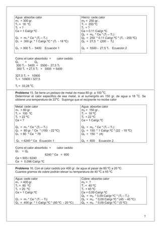 Agua: absorbe calor
m1 = 300 gr.
T1 = 18 ºC
Tf = ?
Ce = 1 Cal/gr.ºC
Q1 = m1 * Ce * (Tf – T1)
Q1 = 300 gr. * 1 Cal/gr.ºC * (Tf - 18 ºC)
Q1 = 300 Tf - 5400 Ecuación 1
Hierro: cede calor
m2 = 250 gr..
T1 = 200 ºC
Tf = ?
Ce = 0,11 Cal/gr.ºC
Q2 = m2. * Ce * (Tf – T1)
Q2 = 250 * 0,11 Cal/gr.ºC * (Tf - 200 ºC)
Q2 = 27,5 * (200 - Tf)
Q2 = 5500 - 27,5 Tf Ecuación 2
Como el calor absorbido = calor cedido
Q1 = Q2
300 Tf - 5400 = 5500 - 27,5 Tf
300 Tf + 27,5 Tf = 5500 + 5400
327,5 Tf = 10900
Tf = 10900 / 327,5
Tf = 33,28 0
C.
Problema 15. Se tiene un pedazo de metal de masa 80 gr. a 100 0
C.
Determinar el calor especifico de ese metal, si al sumergirlo en 150 gr. de agua a 18 0
C. Se
obtiene una temperatura de 220
C. Suponga que el recipiente no recibe calor
Metal: cede calor
m1 = 80 gr.
T1 = 100 ºC
Tf = 22 ºC
Ce = ?
Q1 = m1 * Ce * (Tf – T1)
Q1 = 80 gr. * Ce * (100 - 22 ºC)
Q1 = 80 * Ce * 78
Q1 = 6240 * Ce Ecuación 1
Agua: absorbe calor
m2 = 150 gr..
T1 = 18 ºC
Tf = 22 ºC
Ce = 1 Cal/gr.ºC
Q2 = m2. * Ce * (Tf – T1)
Q2 = 150 * 1 Cal/gr.ºC * (22 - 18 ºC)
Q2 = 150 * (4)
Q2 = 600 Ecuación 2
Como el calor absorbido = calor cedido
Q1 = Q2
6240 * Ce = 600
Ce = 600 / 6240
Ce = 0,096 Cal/gr.ºC
Problema 16. Con el calor cedido por 400 gr. de agua al pasar de 80 ºC a 20 ºC.
Cuantos gramos de cobre podrán elevar su temperatura de 40 ºC a 45 ºC
Agua: cede calor
m1 = 400 gr.
T1 = 80 ºC
Tf = 20 ºC
Ce = 1 Cal/gr.ºC
Q1 = m1 * Ce * (T1 – Tf)
Q1 = 400 gr. * 1 Cal/gr.ºC * (80 ºC - 20 ºC)
Cobre: absorbe calor
m2 = ?
T1 = 40 ºC
Tf = 45 ºC
Ce = 0,09 Cal/gr.ºC
Q2 = m2. * 0,09 Cal/gr.ºC * (Tf – T1)
Q2 = m2. * 0,09 Cal/gr.ºC * (45 - 40 ºC)
Q2 = m2. * 0,09 Cal/gr.ºC * (5 ºC)
7
 
