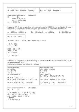 Q1 = 400 * 60 = 24000 cal Ecuación 1 Q2 = m2. * 0,45 Ecuación 2
Como el calor absorbido = calor cedido
Q1 = Q2
24000 = m2 * 0,45
m2 = 24000 / 0,45
m2 = 53,333 Kg.
Problema 17. A que temperatura será necesario calentar 2000 Kg. de un liquido, de calor
especifico 1,5 Cal/gr.ºC que esta a 20.ºC para que sea capaz de desprender 2500000 Kcal.
m1 = 2000 kg = 2000000 gr Ce = 1,5 Cal/gr.ºC m1 = 2000 kg. Q = 2500000 Kcal
Q = m * Ce * (Tf – T1)
2500 * 106
cal = 2 * 106
gr * 1,5 Cal/gr.ºC * (Tf – 20 ºC)
= 3 (Tf – 20 )
= 3 Tf - 60
2500 + 60 = 3 Tf
2560 = 3 Tf
Tf = 2560 / 3
Tf = 853,33 ºC
Problema 18. Un pedazo de plomo de 250 gr se calienta hasta 112 ºC y se introduce en 0,5 kg de
agua inicialmente a 18 ºC.
Cual es la temperatura final del plomo y del agua ?
Plomo: cede calor
m1 = 250 gr.
T1 = 112 ºC
Tf = ?
Ce = 0,03 Cal/gr.ºC
Q1 = m1 * Ce * (T1 – Tf)
Q1 = 250 gr. * 0,03 Cal/gr.ºC * (112 ºC - Tf )
Q1 = 7,5 * (112 ºC - Tf ) Ecuación 1
Agua: absorbe calor
m2 = 0,5 Kg. = 500 Gr
T2 = 18 ºC
Tf = ?
Ce = 1 Cal/gr.ºC
Q2 = 500 gr * 1 Cal/gr.ºC * (Tf – T2)
Q2 = 500 gr * 1 Cal/gr.ºC * (Tf - 18 ºC)
Q2 = 500 * (Tf - 18 ) Ecuación 2
Como el calor absorbido = calor cedido
Q1 = Q2
7,5 * (112 ºC - Tf ) = 500 * (Tf - 18 )
840 - 7,5 Tf = 500 Tf - 9000
840 + 9000 = 500 Tf + 7,5 Tf
= 507,5 Tf
Tf = 9840 / 507,5
8
 