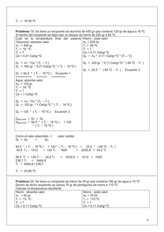 Tf = 19,38 ºC
Problema 19. Se tiene un recipiente de aluminio de 450 gr que contiene 120 gr de agua a 16 ºC
Si dentro del recipiente se deja caer un bloque de hierro de 220 gr a 84 ºC.
Cual es la temperatura final del sistema
?Aluminio: absorbe calor
m1 = 450 gr.
T1 = 16 ºC
Tf = ?
Ce = 0,21 Cal/gr.ºC
Q1 = m1 * Ce * (Tf – T1)
Q1 = 450 gr. * 0,21 Cal/gr.ºC * ( Tf - 16 ºC )
Q1 = 94,5 * ( Tf - 16 ºC ) Ecuación 1
========= ====== ========
Agua: absorbe calor
m2 = 120 gr.
T1 = 16 ºC
Tf = ?
Ce = 1 Cal/gr.ºC
Q2 = m2 * Ce * (Tf – T1)
Q2 = 120 gr. * 1 Cal/gr.ºC * ( Tf - 16 ºC )
Q2 = 120 * ( Tf - 16 ºC ) Ecuación 2
Qabsorbido = Q1 + Q2
Qabsorbido = 94,5 * ( Tf - 16 ºC ) + 120
* ( Tf - 16 ºC )
Hierro : cede calor
m3 = 220 Gr
T1 = 84 ºC
Tf = ?
Ce = 0,11 Cal/gr.ºC
Q3 = m3 * 0,11 Cal/gr.ºC * (T1 – Tf)
Q3 = 220 gr * 0,11 Cal/gr.ºC * ( 84 ºC - Tf )
Q3 = 24,2 * ( 84 ºC - Tf ) Ecuación 3
Como el calor absorbido = calor cedido
Q1 + Q2 = Q3
94,5 * ( Tf - 16 ºC ) + 120 * ( Tf - 16 ºC ) = 24,2 * ( 84 ºC - Tf )
94,5 Tf - 1512 + 120 Tf - 1920 = 2032,8 + 24,2 Tf
94,5 Tf + 120 Tf - 24,2 Tf = 2032,8 + 1512 + 1920
238,7 Tf = 5464,8
Tf = 5464,8 / 238,7
Tf = 22,89 ºC
Problema 20. Se tiene un recipiente de hierro de 40 gr que contiene 180 gr de agua a 15 ºC
Dentro de dicho recipiente se coloca 70 gr de perdigones de hierro a 110 ºC.
Calcular la temperatura resultante.
Hierro : absorbe calor
m1 = 40 gr.
T1 = 15 ºC
Tf = ?
Ce = 0,11 Cal/gr.ºC
Hierro : cede calor
m3 = 70 Gr
T1 = 110 ºC
Tf = ?
Ce = 0,11 Cal/gr.ºC
9
 