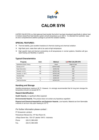 CALOR SYN
LIQTRO CALOR SYN is a fully balanced heat transfer fluid which has been developed specifically to deliver heat
in indirect closed fluid heat transfer system at bulk temperature up to 320 C. It is blended from synthetic base
oil and a comprehensive additive package to provide the oxidation stability.


SPECIAL FEATURES :
      Thermal stability, give excellent resistance to thermal cracking and chemical oxidation
      High flash point, make them safe to be used at high temperature
      High specific heat and thermal conductivity at all temperatures in normal systems, therefore will give
       rapid heating and flexibility in systems


Typical Characteristics
         Property                       Unit:              Method             LIQTRO CALOR SYN
 Appearance (Room Temp.)                     -               Visual                 Bright & Clear
 Density at 15°C                         kg/l             ASTM D 4052                  0.8324
 Flash Point (COC)                       0
                                             C             ASTM D 92                     220
 Viscosity at 40°C                       cSt               ASTM D 445                   19.57
 Viscosity at 100°C                      cSt               ASTM D 445                   4.26
 Viscosity Index                                           ASTM 2270                     125
 Pour Point                              °C                ASTM D 97                    -22.5
 Total Acid Number                       °C                ASTM D 974                   0.01



Handling and Storage
Handling temperature maximum 60 0C. However, it is strongly recommended that for long term storage the
temperature should not exceed 50 0C.

Hazard Identification
Health Hazards, no significant effect expected
Environmental Hazards, This product does not contain any hazardous ingredient
Physical and Chemical Hazards/Fire and Explosion Hazards, Low hazards. Material can form flammable
mixtures or can burn only upon heating to 210 0C



For further information please contact :
PT.Smessindo Lubritech
Perkantoran Menara Era, 10th floor Room 03.
Jl.Raya Senen Kav. 135-137 Jakarta 10410 - Indonesia
Phone              : (62-21) 386-2426
Fax.               : (62-21) 386-3448
 