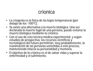 crionica
• La criogenia es la física de las bajas temperaturas (por
debajo de los -100ºC).
• Ya existe una alternativa a la muerte biológica. Una vez
declarada la muerte legal de una persona, puede evitarse la
muerte biológica mediante la criónica.
• Con el uso de esta técnica médica experimental, y según
estudios de prospectiva, los recursos científicos y
tecnológicos del futuro permitirán, muy probablemente, la
reanimación de las personas sometidas a este proceso,
manteniendo intacta su personalidad y memoria.
• El objetivo de la criónica es el de salvar vidas y superar la
enfermedad y el sufrimiento.
 