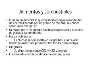 Alimentos y combustibles
• Cuando un material se quema libera energía, a la cantidad
de energía liberada por un gramo de material se conoce
como valor energético
• La mayor parte de energía que necesita el cuerpo proviene
de grasas y carbohidratos.
• Los carbohidratos
• La glucosa se transporta en sangre hasta las células
donde se oxida para producir CO2, H2O y claro energía
• Las grasas
• Su digestión produce CO2 y H2O y energía
• El exceso de energía se almacena en como grasa
 