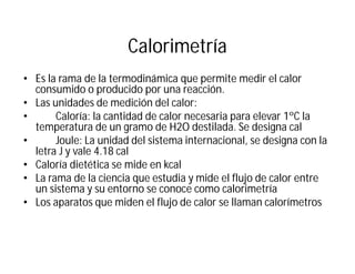 Calorimetría
• Es la rama de la termodinámica que permite medir el calor
consumido o producido por una reacción.
• Las unidades de medición del calor:
• Caloría: la cantidad de calor necesaria para elevar 1ºC la
temperatura de un gramo de H2O destilada. Se designa cal
• Joule: La unidad del sistema internacional, se designa con la
letra J y vale 4.18 cal
• Caloría dietética se mide en kcal
• La rama de la ciencia que estudia y mide el flujo de calor entre
un sistema y su entorno se conoce como calorimetría
• Los aparatos que miden el flujo de calor se llaman calorímetros
 