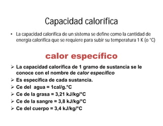 Capacidad calorífica
• La capacidad calorífica de un sistema se define como la cantidad de
energía calorífica que se requiere para subir su temperatura 1 K (o °C)
calor específico
 La capacidad calorífica de 1 gramo de sustancia se le
conoce con el nombre de calor específico
 Es específica de cada sustancia.
 Ce del agua = 1cal/g.°C
 Ce de la grasa = 3,21 kJ/kg/°C
 Ce de la sangre = 3,8 kJ/kg/°C
 Ce del cuerpo = 3,4 kJ/kg/°C
 