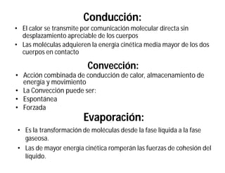 Conducción:
• El calor se transmite por comunicación molecular directa sin
desplazamiento apreciable de los cuerpos
• Las moléculas adquieren la energía cinética media mayor de los dos
cuerpos en contacto
Convección:
• Acción combinada de conducción de calor, almacenamiento de
energía y movimiento
• La Convección puede ser:
• Espontánea
• Forzada
Evaporación:
• Es la transformación de moléculas desde la fase líquida a la fase
gaseosa.
• Las de mayor energía cinética romperán las fuerzas de cohesión del
líquido.
 