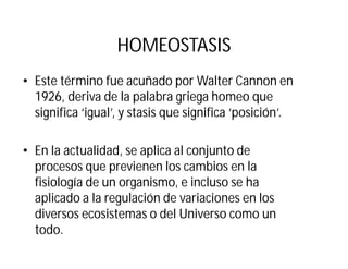 HOMEOSTASIS
• Este término fue acuñado por Walter Cannon en
1926, deriva de la palabra griega homeo que
significa ‘igual’, y stasis que significa ‘posición’.
• En la actualidad, se aplica al conjunto de
procesos que previenen los cambios en la
fisiología de un organismo, e incluso se ha
aplicado a la regulación de variaciones en los
diversos ecosistemas o del Universo como un
todo.
 