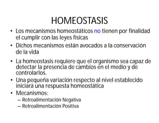 HOMEOSTASIS
• Los mecanismos homeostáticos no tienen por finalidad
el cumplir con las leyes físicas
• Dichos mecanismos están avocados a la conservación
de la vida
• La homeostasis requiere que el organismo sea capaz de
detectar la presencia de cambios en el medio y de
controlarlos.
• Una pequeña variación respecto al nivel establecido
iniciará una respuesta homeostática
• Mecanismos:
– Retroalimentación Negativa
– Retroalimentación Positiva
 