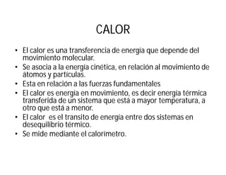 CALOR
• El calor es una transferencia de energía que depende del
movimiento molecular.
• Se asocia a la energía cinética, en relación al movimiento de
átomos y partículas.
• Esta en relación a las fuerzas fundamentales
• El calor es energía en movimiento, es decir energía térmica
transferida de un sistema que está a mayor temperatura, a
otro que está a menor.
• El calor es el transito de energía entre dos sistemas en
desequilibrio térmico.
• Se mide mediante el calorímetro.
 