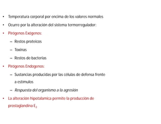 • Temperatura corporal por encima de los valores normales
• Ocurre por la alteración del sistema termorregulador:
• Pirógenos Exógenos:
– Restos proteicos
– Toxinas
– Restos de bacterias
• Pirógenos Endogenos:
– Sustancias producidas por las células de defensa frente
a estímulos
– Respuesta del organismo a la agresión
• La alteración hipotalamica permite la producción de
prostaglandina E2
 