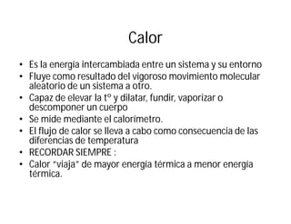 Calor
• Es la energía intercambiada entre un sistema y su entorno
• Fluye como resultado del vigoroso movimiento molecular
aleatorio de un sistema a otro.
• Capaz de elevar la tº y dilatar, fundir, vaporizar o
descomponer un cuerpo
• Se mide mediante el calorímetro.
• El flujo de calor se lleva a cabo como consecuencia de las
diferencias de temperatura
• RECORDAR SIEMPRE :
• Calor “viaja” de mayor energía térmica a menor energía
térmica.
 