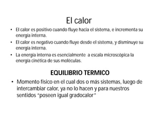 El calor
• El calor es positivo cuando fluye hacia el sistema, e incrementa su
energía interna.
• El calor es negativo cuando fluye desde el sistema, y disminuye su
energía interna.
• La energía interna es esencialmente a escala microscópica la
energía cinética de sus moléculas.
EQUILIBRIO TERMICO
• Momento físico en el cual dos o más sistemas, luego de
intercambiar calor, ya no lo hacen y para nuestros
sentidos “poseen igual gradocalor”
 