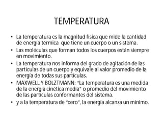 TEMPERATURA
• La temperatura es la magnitud física que mide la cantidad
de energía térmica que tiene un cuerpo o un sistema.
• Las moléculas que forman todos los cuerpos están siempre
en movimiento.
• La temperatura nos informa del grado de agitación de las
partículas de un cuerpo y equivale al valor promedio de la
energía de todas sus partículas.
• MAXWELL Y BOLZTMANN: “La temperatura es una medida
de la energía cinética media” o promedio del movimiento
de las partículas conformantes del sistema.
• y a la temperatura de “cero”, la energía alcanza un mínimo.
 