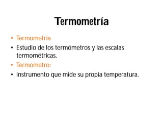 Termometría
• Termometría
• Estudio de los termómetros y las escalas
termométricas.
• Termómetro:
• instrumento que mide su propia temperatura.
 