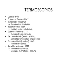 TERMOSCOPIOS
• Galileo 1592
• Duque de Toscana 1641
• Amontons y Reamur
– Termómetros de alcohol
• Robert Hooke: 1664
– Usó tinte rojo en el alcohol.
• Gabriel Farenheit 1717
– Termómetro de mercurio
• Kart wunderlich (médico) 1858,
– Control de temperatura en pacientes.
• Thomas allbutt (médico) 1867
– Termómetro clínico.
• Sir william siemens 1871
– Termómetro eléctrico
– Media de 260 °C hasta 1235 °C
 