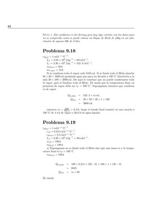 82
Nota 1 Este problema es del Serway pero hay algo extraño con los datos pues
no se comprende como se puede colocar un bloque de Hielo de 40kg en un calo-
rímetro de apenas 80g de Cobre.
Problema 9.18
cH2O = 1 cal g¡1 ±
C¡1
Lf = 3:33 £ 105
J kg¡1
= 80 cal g¡1
:
Lv = 2:26 £ 106
J kg¡1
= 542: 4 cal g¡1
:
mHielo = 20 g
mV apor = 10 g
Si se condensa todo el vapor cede 5424 cal. Si se funde todo el Hielo absorbe
80 £ 20 = 1600 cal quedando agua que para ser llevada a 100 ±
C absorbería a lo
más 20 £ 100 = 2000 cal : De aquí se concluye que no puede condensarse todo
el vapor, pero sí fundirse todo el Hielo. De modo que la temperatura …nal, en
presencia de vapor debe ser tF = 100 ±
C : Supongamos entonces que condensa
m de vapor
Qcedido = 542: 4 £ m cal;
Qabs = 20 £ 80 + 20 £ 1 £ 100
= 3600 cal
entonces m = 3600
542: 4 = 6: 6 g, luego el estado …nal consiste en una mezcla a
100 ±
C de 4:4 g de vapor y 26.6 g de agua líquida.
Problema 9.19
cH2O = 1 cal g¡1 ±
C¡1
cAl = 0:215 cal g¡1 ±
C¡1
cHielo = 0:5 cal g¡1 ±
C¡1
Lf = 3:33 £ 105
J kg¡1
= 80 cal g¡1
:
mAl = 100 g
mH2O = 180 g
a) Supongamos no se funde todo el Hielo sino que una masa m y la tempe-
ratura …nal es tF = 100 ±
C
mHielo = 100 g
Qcedido = 100 £ 0:215 £ (30 ¡ 0) + 180 £ 1 £ (30 ¡ 0)
= 6045
Qabs = m £ 80
De donde
volver
 