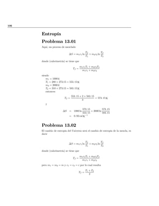 106
Entropía
Problema 13.01
Aquí, un proceso de mezclado
¢S = m1c1 ln
Tf
T1
+ m2c2 ln
Tf
T2
donde (calorimetría) se tiene que
Tf =
m1c1T1 + m2c2T2
m1c1 + m2c2
siendo
m1 = 1000 g
T1 = 280 + 273:15 = 553: 15 K
m2 = 2000 g
T2 = 310 + 273:15 = 583: 15 K
entonces
Tf =
553: 15 + 2 £ 583: 15
3
= 573: 15 K
y
¢S = 1000 ln
573: 15
553: 15
+ 2000 ln
573: 15
583: 15
= 0: 92 cal K
¡1
Problema 13.02
El cambio de entropía del Universo será el cambio de entropía de la mezcla, es
decir
¢S = m1c1 ln
Tf
T1
+ m2c2 ln
Tf
T2
donde (calorimetría) se tiene que
Tf =
m1c1T1 + m2c2T2
m1c1 + m2c2
pero m1 = m2 = m y c1 = c2 = c por lo cual resulta
Tf =
T1 + T2
2
volver
 
