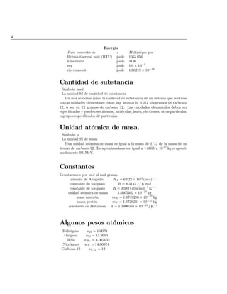 2
Energía
Para convertir de a Multiplique por
British thermal unit (BTU) joule 1055:056
kilocaloría joule 4186
erg joule 1:0 £ 10¡7
electronvolt joule 1:60219 £ 10¡19
Cantidad de substancia
Símbolo: mol
La unidad SI de cantidad de substancia
Un mol se de…ne como la cantidad de substancia de un sistema que contiene
tantas unidades elementales como hay átomos in 0.012 kilogramos de carbono-
12, o sea en 12 gramos de carbono 12. Las entidades elementales deben ser
especi…cadas y pueden ser átomos, moléculas, iones, electrones, otras particulas,
o grupos especi…cados de partículas.
Unidad atómica de masa.
Símbolo: ¹
La unidad SI de masa
Una unidad atómica de masa es igual a la masa de 1/12 de la masa de un
átomo de carbono-12. Es aproximadamente igual a 1.6605 x 10-27
kg o aproxi-
madamente 931MeV.
Constantes
Denotaremos por mol al mol gramo.
número de Avogadro NA = 6:022 £ 1023
(mol)¡1
constante de los gases R = 8:3145 J = K mol
constante de los gases R = 0:082 l atm mol¡1
K¡1
unidad atómica de masa 1:6605402 £ 10¡27
kg
masa neutrón mN = 1:6749286 £ 10¡27
kg
masa protón mP = 1:6726231 £ 10¡27
kg
constante de Boltzman k = 1:3806568 £ 10¡23
J K¡1
Algunos pesos atómicos
Hidrógeno wH = 1:0079
Oxígeno wO = 15:9994
Helio wHe = 4:002602
Nitrógeno wN = 14:00674
Carbono-12 wC12 = 12
Indice
 
