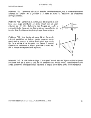 (CALORTEMOD.doc)
Luis Rodríguez Valencia
UINIVERSIDAD DE SANTIAGO Luis Rodríguez V, CALORTERMOD.doc 1999 21
Problema 7.07 Determine las fuerzas de corte y momento flector para la barra del problema
anterior, en función de la posición x a partir el punto O, dibujando los diagramas
correspondientes.
Problema 7.08 Considere la barra liviana de la figura la cual
tiene una carga distribuida en forma lineal con un valor
máximo de 10 N/m. Determine las fuerzas de corte y
momento flector haciendo los diagramas correspondientes en
función de x, la distancia al extremo izquierdo de la barra.
Problema 7.09 Una lámina de peso W en forma de
triángulo equilátero de lado a, puede moverse en un
plano vertical estando el vértice A articulado a un punto
fijo. Si al vértice C se le aplica una fuerza F vertical
hacia arriba, determine el ángulo que hace la arista AC
con la vertical en la posición de equilibrio.
Problema 7.10 A una barra de largo L y de peso W que está en reposo sobre un plano
horizontal liso, se le aplica a uno de sus extremos una fuerza F=W/2 verticalmente hacia
arriba. Determine en la posición de equilibrio, el ángulo que la barra forma con la horizontal.
4 m 2 m
10 N/m
O
A
A
B
C
soluciones
 