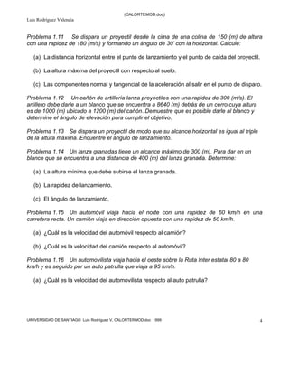 (CALORTEMOD.doc)
Luis Rodríguez Valencia
UINIVERSIDAD DE SANTIAGO Luis Rodríguez V, CALORTERMOD.doc 1999 4
Problema 1.11 Se dispara un proyectil desde la cima de una colina de 150 (m) de altura
con una rapidez de 180 (m/s) y formando un ángulo de 30' con la horizontal. Calcule:
(a) La distancia horizontal entre el punto de lanzamiento y el punto de caída del proyectil.
(b) La altura máxima del proyectil con respecto al suelo.
(c) Las componentes normal y tangencial de la aceleración al salir en el punto de disparo.
Problema 1.12 Un cañón de artillería lanza proyectiles con una rapidez de 300 (m/s). El
artillero debe darle a un blanco que se encuentra a 8640 (m) detrás de un cerro cuya altura
es de 1000 (m) ubicado a 1200 (m) del cañón. Demuestre que es posible darle al blanco y
determine el ángulo de elevación para cumplir el objetivo.
Problema 1.13 Se dispara un proyectil de modo que su alcance horizontal es igual al triple
de la altura máxima. Encuentre el ángulo de lanzamiento.
Problema 1.14 Un lanza granadas tiene un alcance máximo de 300 (m). Para dar en un
blanco que se encuentra a una distancia de 400 (m) del lanza granada. Determine:
(a) La altura mínima que debe subirse el lanza granada.
(b) La rapidez de lanzamiento.
(c) El ángulo de lanzamiento,
Problema 1.15 Un automóvil viaja hacia el norte con una rapidez de 60 km/h en una
carretera recta. Un camión viaja en dirección opuesta con una rapidez de 50 km/h.
(a) ¿Cuál es la velocidad del automóvil respecto al camión?
(b) ¿Cuál es la velocidad del camión respecto al automóvil?
Problema 1.16 Un automovilista viaja hacia el oeste sobre la Ruta Inter estatal 80 a 80
km/h y es seguido por un auto patrulla que viaja a 95 km/h.
(a) ¿Cuál es la velocidad del automovilista respecto al auto patrulla?
soluciones
 