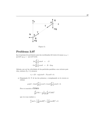 37
N
R
B
θ
x
T
T
mg
mg
y
A
Figura 11:
Problema 3.07
Las ecuaciones de movimiento para las coordenadas del centro de masas xCM =
1
2 asin µ, yCM = ¡1
2 a cos µ serán
2m
d2
dt2
1
2
a sin µ = ¡N
¡2m
d2
dt2
1
2
acos µ = R ¡ 2mg
Además, por ser las velocidades de las partículas paralelas a sus vectores posi-
ción, entonces ~L0 = 0, entonces
¿0 = (R ¡ mg)a sin µ ¡ Na cos µ = 0:
a) Despejando R, N de las dos primeras y reemplazando en la tercera se
obtiene
g sin µ ¡ 2 sin µ
d2
dt2
1
2
acos µ + 2 cos µ
d2
dt2
1
2
a sin µ = 0:
Pero es conocido el truco
d2
dt2
F(µ) =
1
2F0(µ)
d
dµ
(F0
(µ)_µ)2
que si se usa conduce a
g
a
sin µ +
1
2
d
dµ
(sin µ_µ)2
+
1
2
d
dµ
(cos µ_µ)2
= 0
volver
 