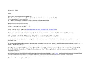 q = Ћ A (Ts – T ∞)
donde,
q es el calor absorbido por el sistema más frío.
Ћ es el coeficiente de transferencia de calor (obtenido en el cálculo anterior = 0.192W/m^2*K)
A el área implicada (1 metro cuadrado)
Ts - T∞ es la diferencia de temperaturas entre el sistema calientey el sistema frío.
Reemplazando con los datos conocidos:
q = 4.13 W/m^2*K(1 m)^2 (18 K) = 7 4.4W
q = 7 4.4 W = 7 4.4 J/s = 17.8 cal/s.(http://www.mhi-inc.com/Converter/watt_calculator.htm)
Si una masa de aire mezclado = 1.18 Kg/m^3y la Cp del aire mezclado a 300.15 K= 1005.7 J/kg*K(240.37 cal/Kg*°C), entonces:
ΔT= q/m (Cp) = 17.8 cal/s/(1.18 Kg) (240.37 cal/Kg*°C) = 17.8 (cal/s) / 283.64 cal*°C= 0.063°C/s
0.063 °C(0.063 °C/s x 1 s) fue el ΔTcausado por la transferenciade la carga total de calor desde el suelo hacia el aire mezclado. Veamos qué
ocurrió en 1998:
La energía absorbidapor el aire seco de la radiación solar entrante es de 697.04 W/m^2 X0.14 (absobencia del aire mezclado a T= 300.15 K, y P =
1 atm) = 18.7 W/m^2 = 4.47 cal.
Considerando la mezcla total del aire, el Δq de la Radiación Solar absorbida-emitida por la mezcla de aire sería de solamente 0.734W/m^2*K
(0.175 th-cal/s). De esta cantidad, el CO2 puede almacenar 0.012 W/m^2*K(0.003th-cal) por radiación duranteun segundo, la cual es
equivalentea 0.01 °C.
El máximo cambio de temperatura se observó en 1998,cuyo promedio anual fue de 0.52 °C (UAH). La discrepancia, tomando en cuenta el cambio
causado por el bióxido de carbono,es de -0.51 °C. La fórmula para los datos experimentales es como se describe a continuación:
Datos conocidos para el 14 de abril de 1998:
 