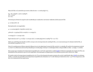Masa del CO2 en la atmósfera por metro cúbico de aire = 0.000614 Kg/m^3.
Cp = 87 1 J/Kg*K= 208.17 cal/Kg*K
ΔT= 0.62 K
Δt = 60 s
Fórmula para obtenerla carga de calor transferida por conducción-conveccion-radiación a dicha masa de CO2:
q = m (Cp) (ΔT) / Δt
Reemplazando con magnitudes:
q = 0.000614 Kg (87 1 J/kg*K) (0.62 K) / 60 s
q Stored = 0.534794J/K(0.0103K/s) = 0.00553 J/s
0.000553 J/s = 0.001321 cal/s
Equivalencia en ΔT= q / m (Cp) = 0.001321 cal/s / 0.000614kg (208.17 cal/Kg*°C) = 0.01 °C/s
Dado que cada kilogramo de CO2 recibió 0.001321 cal/s,la temperatura de cada Kg de CO2, y en consecuencia por el volumen total de CO2, se
incrementó en apenas 0.01 °C/s.
Nota:Si consideramos el último reporte de Mauna Loa en este algoritmo, la masa de CO2 sería de 0.0 0069 Kg. El cambio de temperatura sería de
0.0062°C. La diferencia entreel ΔTproducido por0.000614 Kg y el ΔTpor 0.00069 Kg de CO2 es despreciable (0.0062 - 0.00553 = 0.00067).
Para causar una variación en la temperatura troposférica de 0.62°C (la registrada en 1998) (UAH) se hubiesen requerido 1627.6ppmv de CO2, una
densidad de CO2 atmósferico que no se ha registrado o documentado en ninguna parte en los últimos 420000 años.(Petit et al. 1999)
El cambio total en la temperatura troposférica de 0.62 °Cocurrió solamente durante un minuto de un año (1998) desde 1850 (UAH);sin embargo,
el CO2 a causado una anomalía en la temperatura troposférica de solamente0.01 °C. ¿De dónde provinieron los otros 0.51 °C? La respuesta es, del
Sol y los remanentes de las supernovas.
 