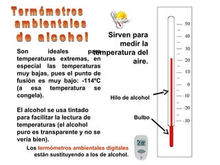 Sirven para
medir la
temperatura del
aire.
Hilo de alcohol
Bulbo
Son ideales para
temperaturas extremas, en
especial las temperaturas
muy bajas, pues el punto de
fusión es muy bajo: -114ºC
(a esa temperatura se
congela).
El alcohol se usa tintado
para facilitar la lectura de
temperaturas (el alcohol
puro es transparente y no se
vería bien).
Los termómetros ambientales digitales
están sustituyendo a los de alcohol.
 