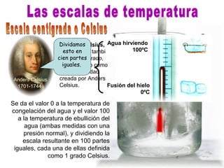 Se da el valor 0 a la temperatura de
congelación del agua y el valor 100
a la temperatura de ebullición del
agua (ambas medidas con una
presión normal), y dividiendo la
escala resultante en 100 partes
iguales, cada una de ellas definida
como 1 grado Celsius.
El grado Celsius,
denominado también
grado centígrado,
representado como
°C, es la unidad
creada por Anders
Celsius.
Anders Celsius
1701-1744
Agua hirviendo
100ºC
Fusión del hielo
0ºC
Dividamos
esto en
cien partes
iguales.
 