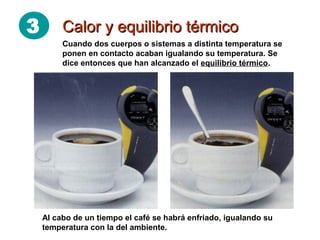 3 Calor y equilibrio térmicoCalor y equilibrio térmico
Al cabo de un tiempo el café se habrá enfriado, igualando su
temperatura con la del ambiente.
Cuando dos cuerpos o sistemas a distinta temperatura se
ponen en contacto acaban igualando su temperatura. Se
dice entonces que han alcanzado el equilibrio térmico.
 