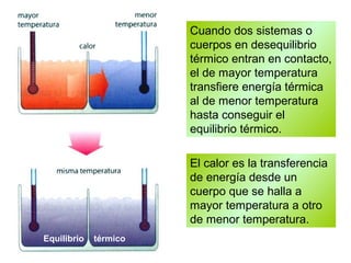 Cuando dos sistemas o
cuerpos en desequilibrio
térmico entran en contacto,
el de mayor temperatura
transfiere energía térmica
al de menor temperatura
hasta conseguir el
equilibrio térmico.
El calor es la transferencia
de energía desde un
cuerpo que se halla a
mayor temperatura a otro
de menor temperatura.
Equilibrio térmico
 
