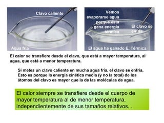 El calor siempre se transfiere desde el cuerpo de
mayor temperatura al de menor temperatura,
independientemente de sus tamaños relativos. .
Equilibrio térmico
El calor se transfiere desde el clavo, que está a mayor temperatura, al
agua, que está a menor temperatura.
Si metes un clavo caliente en mucha agua fría, el clavo se enfría.
Esto es porque la energía cinética media (y no la total) de los
átomos del clavo es mayor que la de las moléculas de agua.
Agua fría El agua ha ganado E. Térmica
Clavo caliente
El clavo se
enfría
Vemos
evaporarse agua
porque ésta
gana energía
térmica
 
