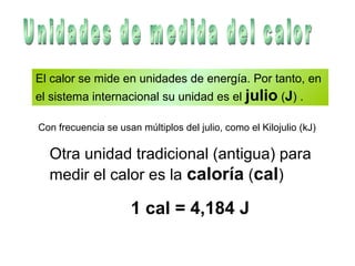 El calor se mide en unidades de energía. Por tanto, en
el sistema internacional su unidad es el julio (J) .
Equilibrio térmico
Con frecuencia se usan múltiplos del julio, como el Kilojulio (kJ)
Otra unidad tradicional (antigua) para
medir el calor es la caloría (cal)
1 cal = 4,184 J
 