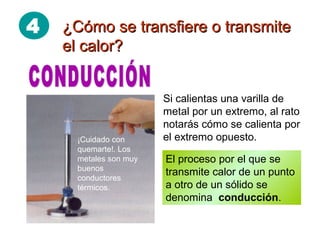 4 ¿Cómo se transfiere o transmite¿Cómo se transfiere o transmite
el calor?el calor?
Si calientas una varilla de
metal por un extremo, al rato
notarás cómo se calienta por
el extremo opuesto.
El proceso por el que se
transmite calor de un punto
a otro de un sólido se
denomina conducción.
¡Cuidado con
quemarte!. Los
metales son muy
buenos
conductores
térmicos.
 