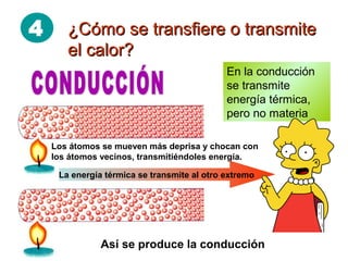 4 ¿Cómo se transfiere o transmite¿Cómo se transfiere o transmite
el calor?el calor?
Así se produce la conducción
Los átomos se mueven más deprisa y chocan con
los átomos vecinos, transmitiéndoles energía.
La energía térmica se transmite al otro extremo
En la conducción
se transmite
energía térmica,
pero no materia
 