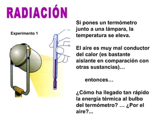 Si pones un termómetro
junto a una lámpara, la
temperatura se eleva.
El aire es muy mal conductor
del calor (es bastante
aislante en comparación con
otras sustancias)…
entonces…
¿Cómo ha llegado tan rápido
la energía térmica al bulbo
del termómetro? … ¿Por el
aire?...
Experimento 1
 