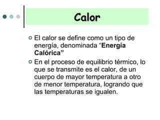 Calor El calor se define como un tipo de energía, denominada “ Energía Calórica”  En el proceso de equilibrio térmico, lo que se transmite es el calor, de un cuerpo de mayor temperatura a otro de menor temperatura, logrando que las temperaturas se igualen. 
