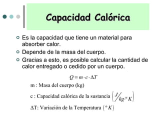 Capacidad Calórica Es la capacidad que tiene un material para absorber calor.  Depende de la masa del cuerpo. Gracias a esto, es posible calcular la cantidad de calor entregado o cedido por un cuerpo.  