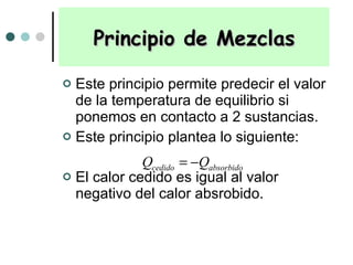 Este principio permite predecir el valor de la temperatura de equilibrio si ponemos en contacto a 2 sustancias. Este principio plantea lo siguiente: El calor cedido es igual al valor negativo del calor absrobido.  Principio de Mezclas 