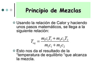 Usando la relación de Calor y haciendo unos pasos matemáticos, se llega a la siguiente relación: Esto nos da el resultado de la “temperatura de equilibrio “que alcanza la mezcla. Principio de Mezclas 