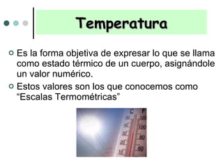 Temperatura Es la forma objetiva de expresar lo que se llama como estado térmico de un cuerpo, asignándole un valor numérico. Estos valores son los que conocemos como “Escalas Termométricas” 