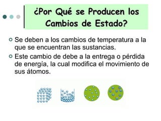 ¿Por Qué se Producen los Cambios de Estado? Se deben a los cambios de temperatura a la que se encuentran las sustancias. Este cambio de debe a la entrega o pérdida de energía, la cual modifica el movimiento de sus átomos.  