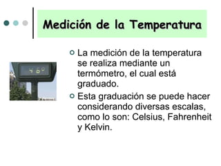 Medición de la Temperatura La medición de la temperatura se realiza mediante un termómetro, el cual está graduado.  Esta graduación se puede hacer considerando diversas escalas, como lo son: Celsius, Fahrenheit y Kelvin. 