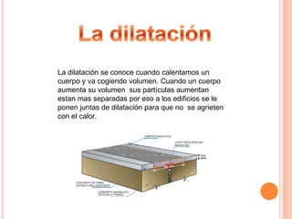 La dilataciónLa dilatación se conoce cuando calentamos un cuerpo y va cogiendo volumen. Cuando un cuerpo aumenta su volumen  sus partículas aumentan estan mas separadas por eso a los edificios se le ponen juntas de dilatación para que no  se agrieten con el calor.