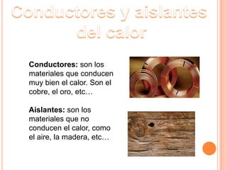 Conductores y aislantes del calorConductores: son los materiales que conducen muy bien el calor. Son el cobre, el oro, etc…Aislantes: son los materiales que no conducen el calor, como el aire, la madera, etc…