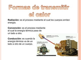 Formas de transmitir el calorRadiación: es el proceso mediante el cual los cuerpos emiten energía.Convención: es el proceso mediante el cual la energía térmica pasa de un lado a otro.Conducción: es cuando la energía térmica va de un lado a otro de un cuerpo.