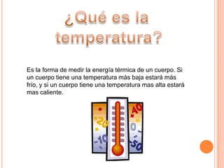 ¿Qué es la temperatura?Es la forma de medir la energía térmica de un cuerpo. Si un cuerpo tiene una temperatura más baja estará más frío, y si un cuerpo tiene una temperatura mas alta estará mas caliente.