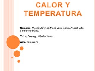 CALOR Y TEMPERATURA Nombres: Mirella Martínez, María José Marín , Anabel Ortiz y Irene hortelano.  Tutor: Domingo Méndez López. Área: naturaleza.  