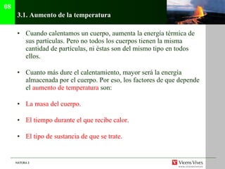 3.1.  Aumento de la temperatura Cuando calentamos un cuerpo, aumenta la energía térmica de sus partículas. Pero no todos los cuerpos tienen la misma cantidad de partículas, ni éstas son del mismo tipo en todos ellos. Cuanto más dure el calentamiento, mayor será la energía almacenada por el cuerpo. Por eso, los factores de que depende el  aumento de temperatura  son: La masa del cuerpo. El tiempo durante el que recibe calor. El tipo de sustancia de que se trate. 08 